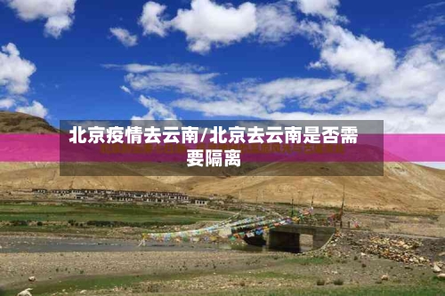 北京疫情去云南/北京去云南是否需要隔离