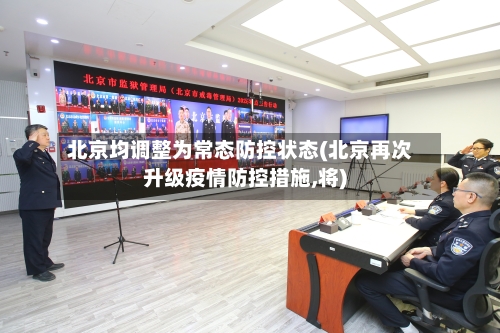 北京均调整为常态防控状态(北京再次升级疫情防控措施,将)