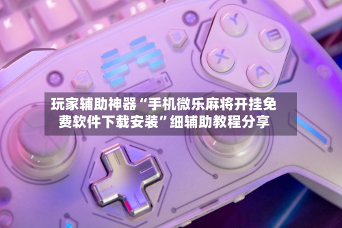 玩家辅助神器“手机微乐麻将开挂免费软件下载安装”细辅助教程分享-第3张图片