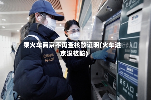 乘火车离京不再查核酸证明(火车进京没核酸)-第2张图片