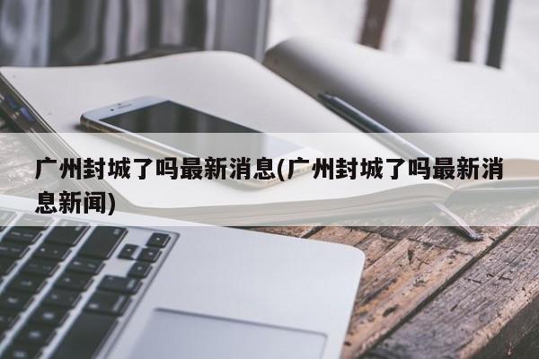 广州封城了吗最新消息(广州封城了吗最新消息新闻)