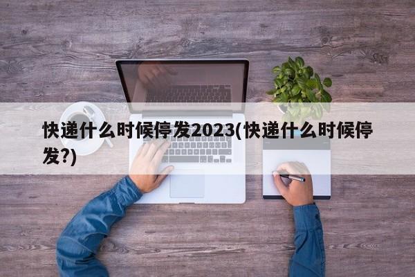 快递什么时候停发2023(快递什么时候停发?)