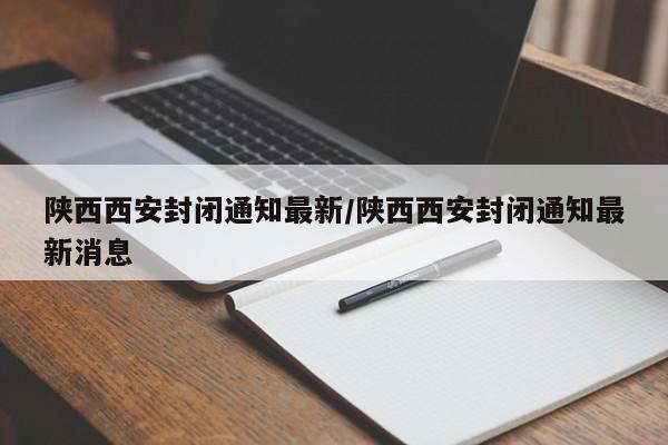陕西西安封闭通知最新/陕西西安封闭通知最新消息